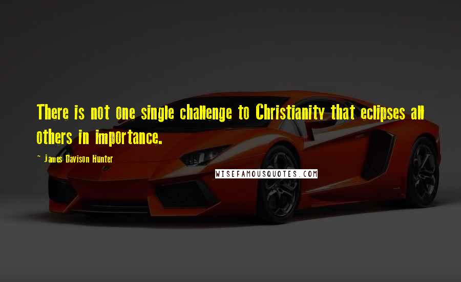 James Davison Hunter Quotes: There is not one single challenge to Christianity that eclipses all others in importance.