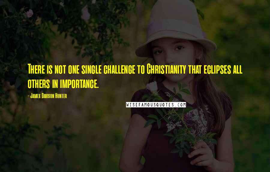 James Davison Hunter Quotes: There is not one single challenge to Christianity that eclipses all others in importance.