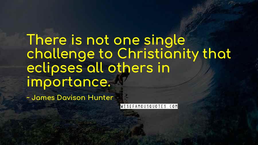 James Davison Hunter Quotes: There is not one single challenge to Christianity that eclipses all others in importance.