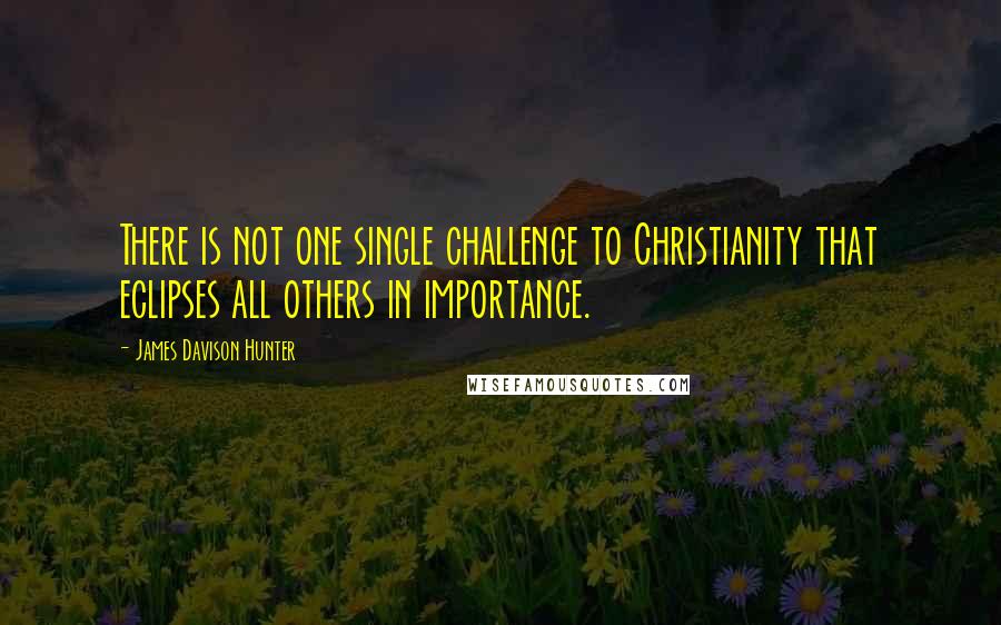 James Davison Hunter Quotes: There is not one single challenge to Christianity that eclipses all others in importance.