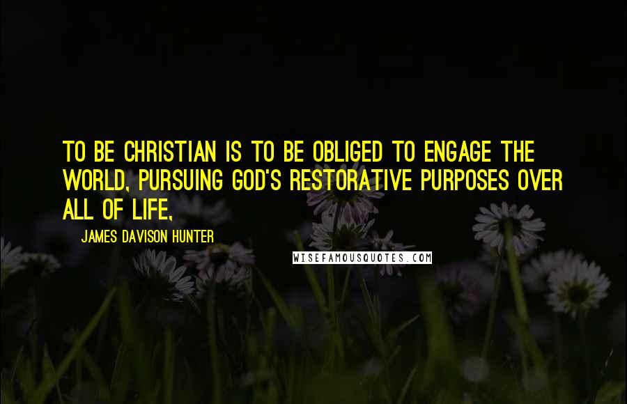 James Davison Hunter Quotes: To be Christian is to be obliged to engage the world, pursuing God's restorative purposes over all of life,