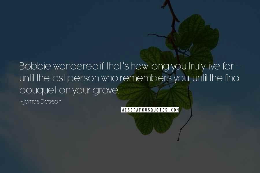 James Dawson Quotes: Bobbie wondered if that's how long you truly live for - until the last person who remembers you, until the final bouquet on your grave.