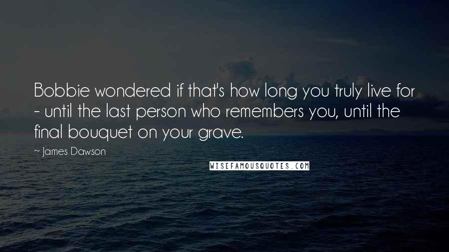 James Dawson Quotes: Bobbie wondered if that's how long you truly live for - until the last person who remembers you, until the final bouquet on your grave.