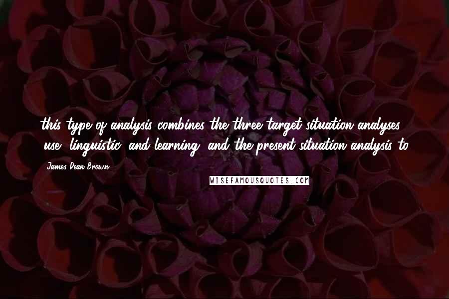 James Dean Brown Quotes: this type of analysis combines the three target-situation analyses (use, linguistic, and learning) and the present-situation analysis to
