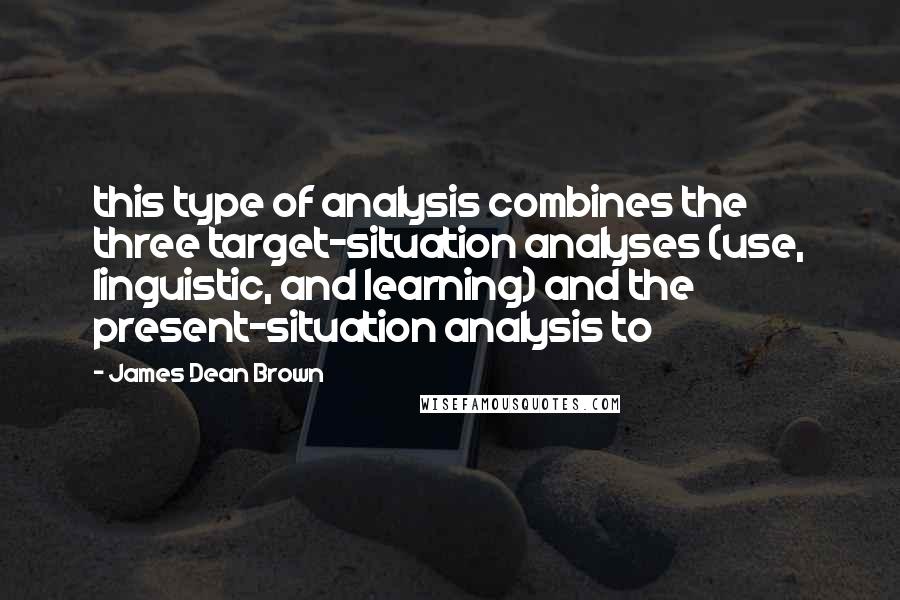James Dean Brown Quotes: this type of analysis combines the three target-situation analyses (use, linguistic, and learning) and the present-situation analysis to