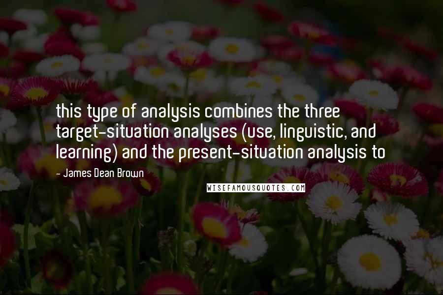 James Dean Brown Quotes: this type of analysis combines the three target-situation analyses (use, linguistic, and learning) and the present-situation analysis to