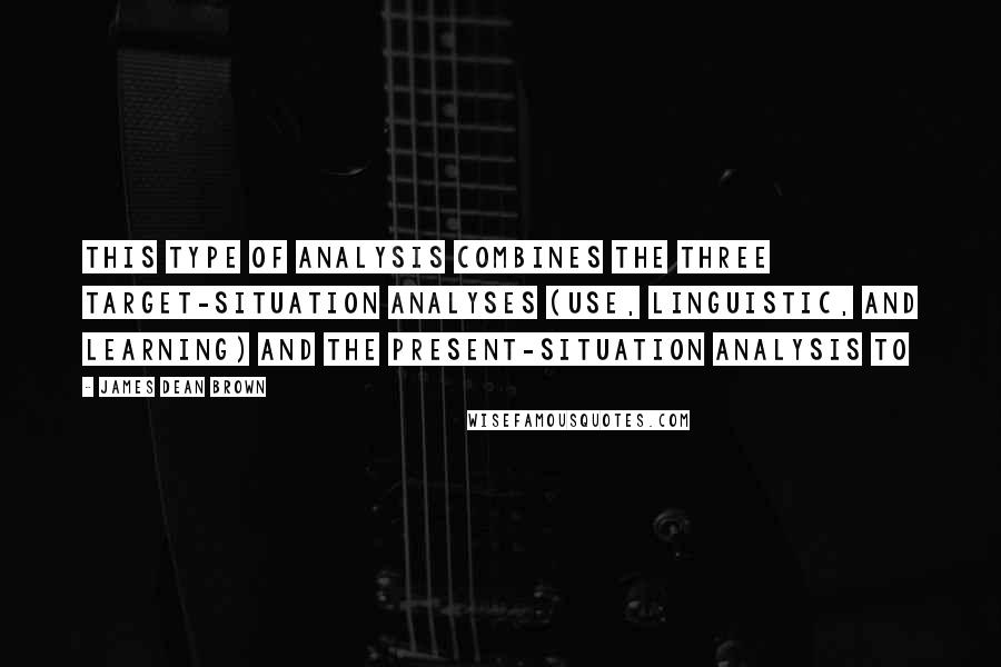 James Dean Brown Quotes: this type of analysis combines the three target-situation analyses (use, linguistic, and learning) and the present-situation analysis to