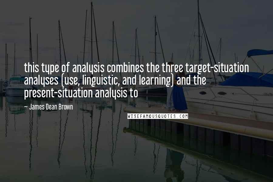 James Dean Brown Quotes: this type of analysis combines the three target-situation analyses (use, linguistic, and learning) and the present-situation analysis to