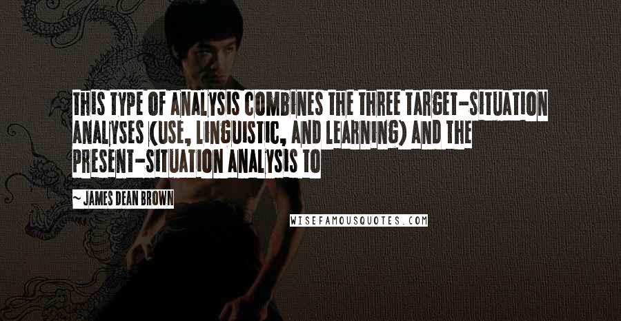 James Dean Brown Quotes: this type of analysis combines the three target-situation analyses (use, linguistic, and learning) and the present-situation analysis to