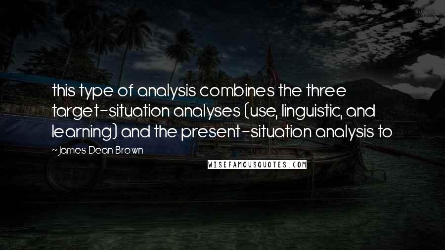 James Dean Brown Quotes: this type of analysis combines the three target-situation analyses (use, linguistic, and learning) and the present-situation analysis to