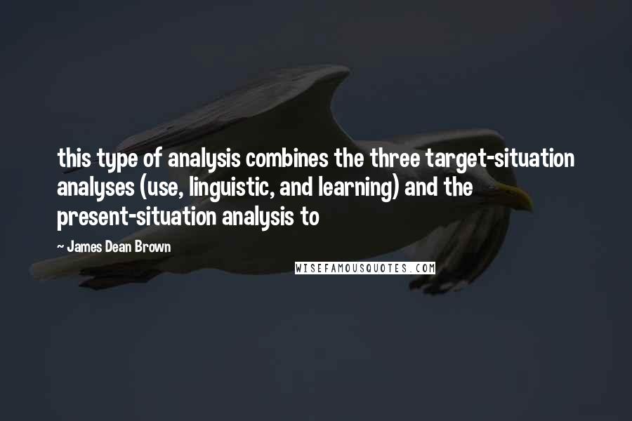 James Dean Brown Quotes: this type of analysis combines the three target-situation analyses (use, linguistic, and learning) and the present-situation analysis to