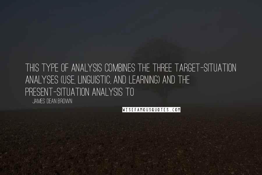James Dean Brown Quotes: this type of analysis combines the three target-situation analyses (use, linguistic, and learning) and the present-situation analysis to