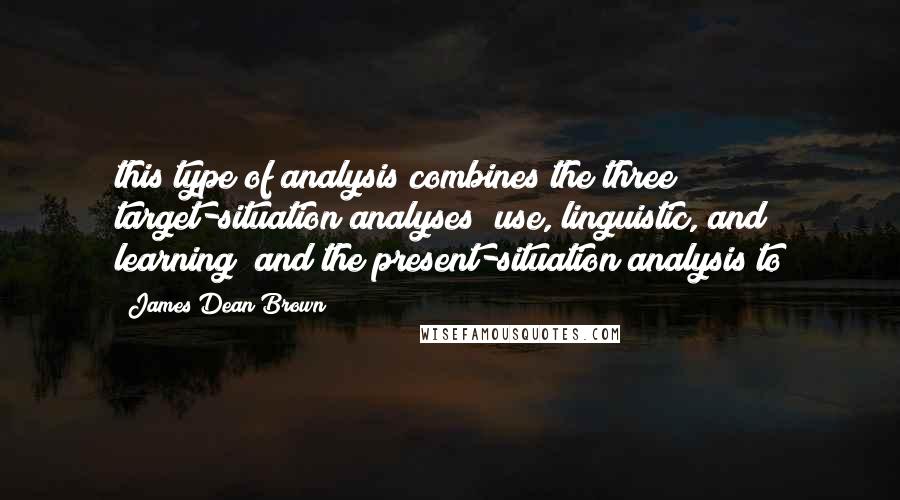 James Dean Brown Quotes: this type of analysis combines the three target-situation analyses (use, linguistic, and learning) and the present-situation analysis to