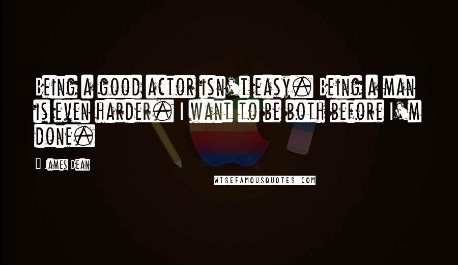 James Dean Quotes: Being a good actor isn't easy. Being a man is even harder. I want to be both before I'm done.