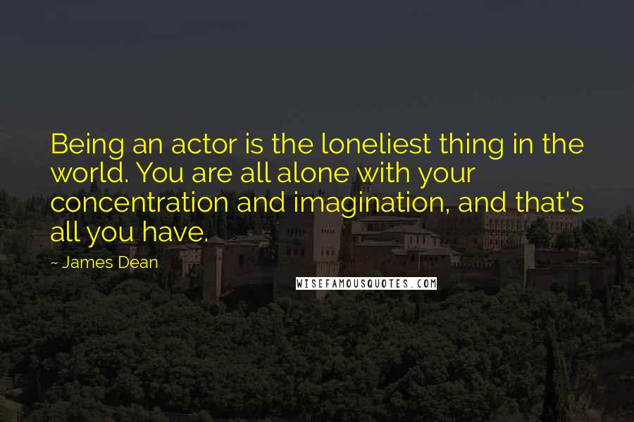 James Dean Quotes: Being an actor is the loneliest thing in the world. You are all alone with your concentration and imagination, and that's all you have.