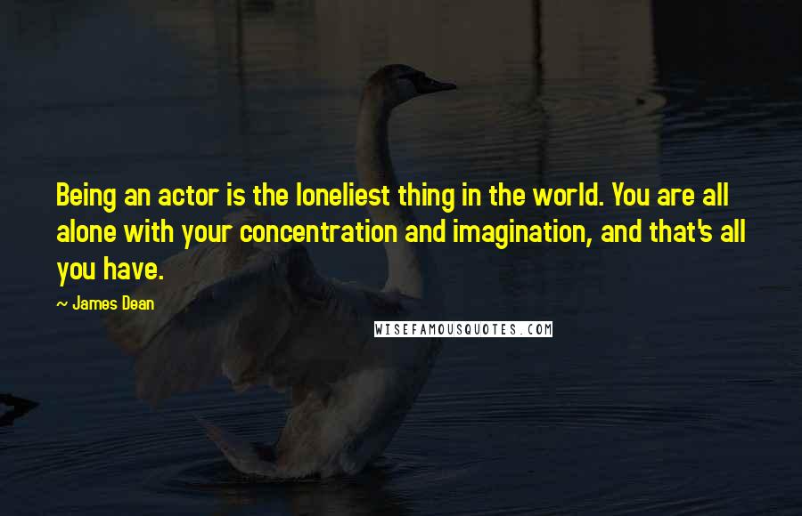 James Dean Quotes: Being an actor is the loneliest thing in the world. You are all alone with your concentration and imagination, and that's all you have.