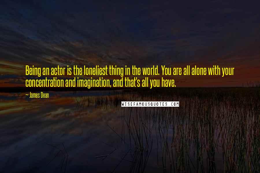 James Dean Quotes: Being an actor is the loneliest thing in the world. You are all alone with your concentration and imagination, and that's all you have.