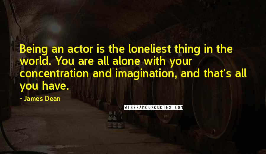 James Dean Quotes: Being an actor is the loneliest thing in the world. You are all alone with your concentration and imagination, and that's all you have.