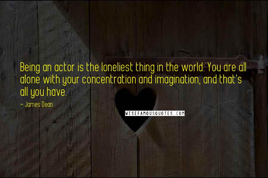 James Dean Quotes: Being an actor is the loneliest thing in the world. You are all alone with your concentration and imagination, and that's all you have.