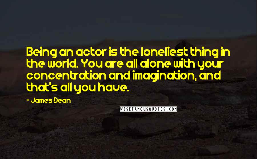 James Dean Quotes: Being an actor is the loneliest thing in the world. You are all alone with your concentration and imagination, and that's all you have.