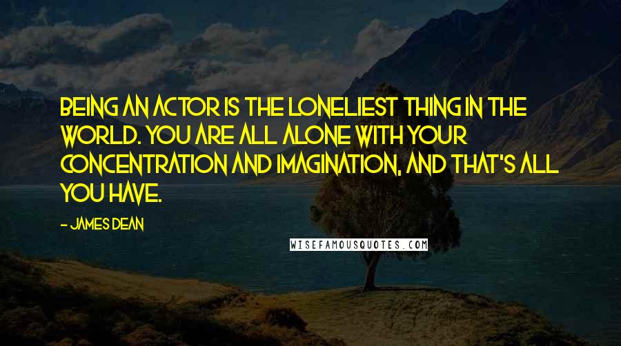 James Dean Quotes: Being an actor is the loneliest thing in the world. You are all alone with your concentration and imagination, and that's all you have.