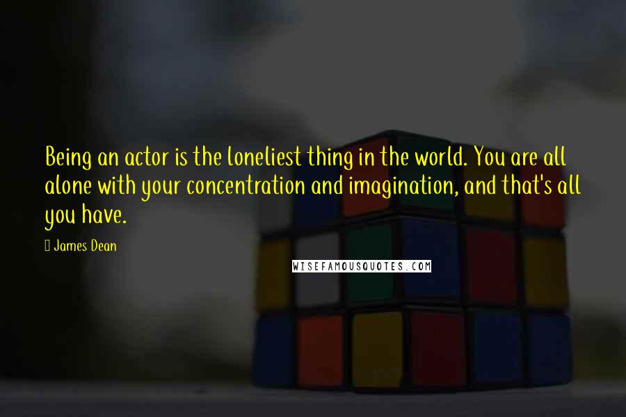 James Dean Quotes: Being an actor is the loneliest thing in the world. You are all alone with your concentration and imagination, and that's all you have.