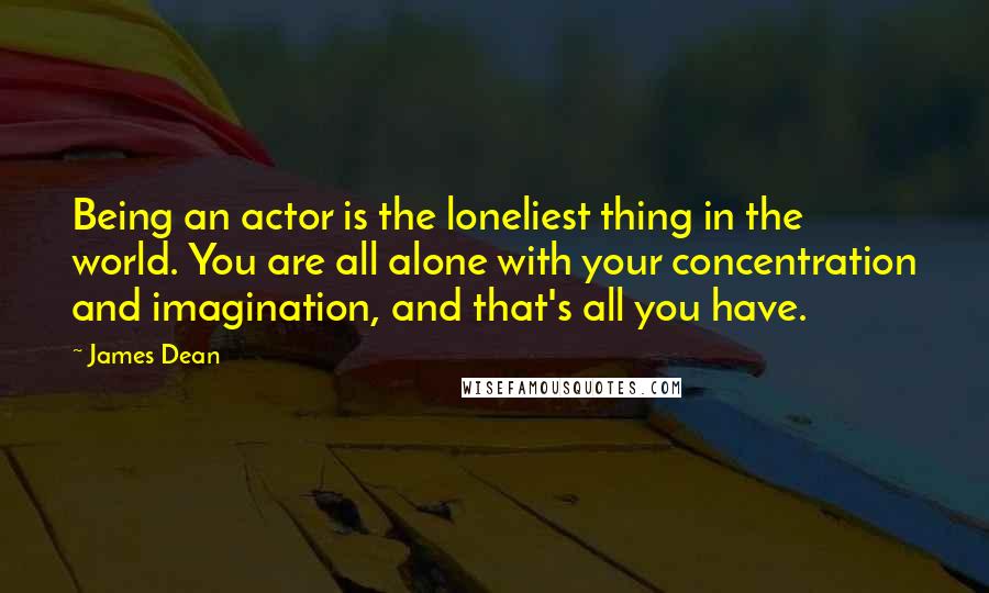 James Dean Quotes: Being an actor is the loneliest thing in the world. You are all alone with your concentration and imagination, and that's all you have.