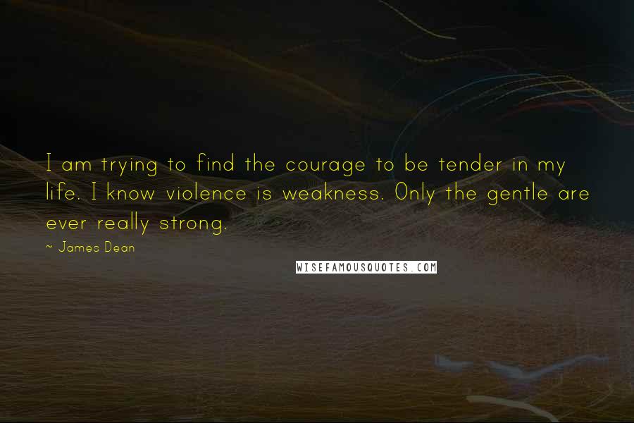 James Dean Quotes: I am trying to find the courage to be tender in my life. I know violence is weakness. Only the gentle are ever really strong.