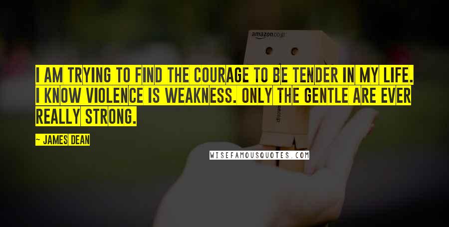 James Dean Quotes: I am trying to find the courage to be tender in my life. I know violence is weakness. Only the gentle are ever really strong.