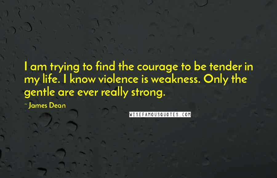 James Dean Quotes: I am trying to find the courage to be tender in my life. I know violence is weakness. Only the gentle are ever really strong.