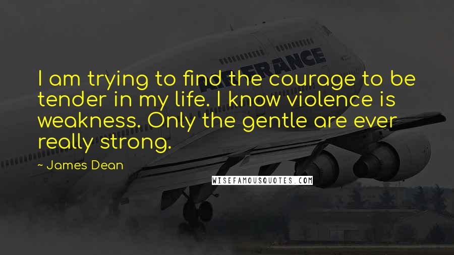 James Dean Quotes: I am trying to find the courage to be tender in my life. I know violence is weakness. Only the gentle are ever really strong.