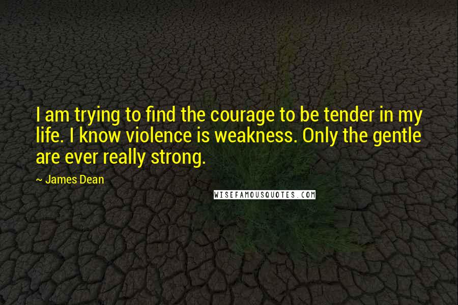 James Dean Quotes: I am trying to find the courage to be tender in my life. I know violence is weakness. Only the gentle are ever really strong.