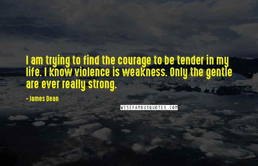 James Dean Quotes: I am trying to find the courage to be tender in my life. I know violence is weakness. Only the gentle are ever really strong.