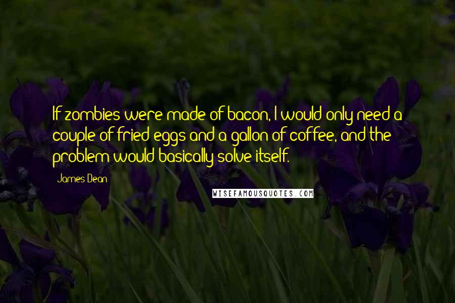 James Dean Quotes: If zombies were made of bacon, I would only need a couple of fried eggs and a gallon of coffee, and the problem would basically solve itself.