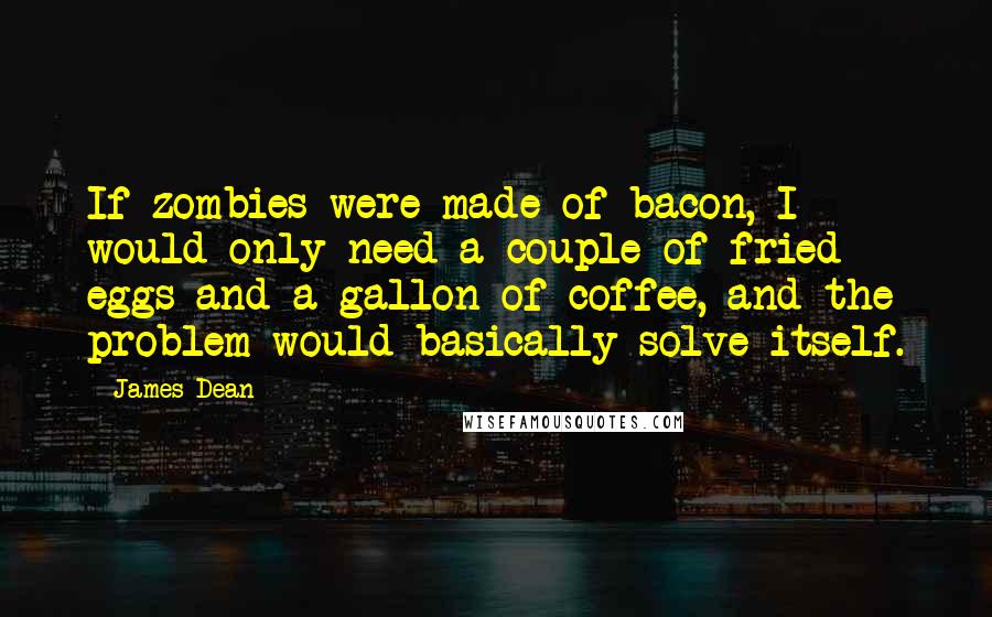 James Dean Quotes: If zombies were made of bacon, I would only need a couple of fried eggs and a gallon of coffee, and the problem would basically solve itself.