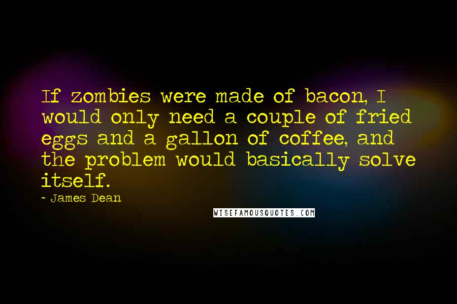 James Dean Quotes: If zombies were made of bacon, I would only need a couple of fried eggs and a gallon of coffee, and the problem would basically solve itself.
