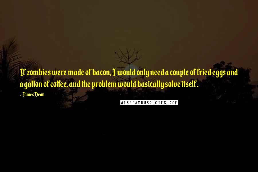 James Dean Quotes: If zombies were made of bacon, I would only need a couple of fried eggs and a gallon of coffee, and the problem would basically solve itself.
