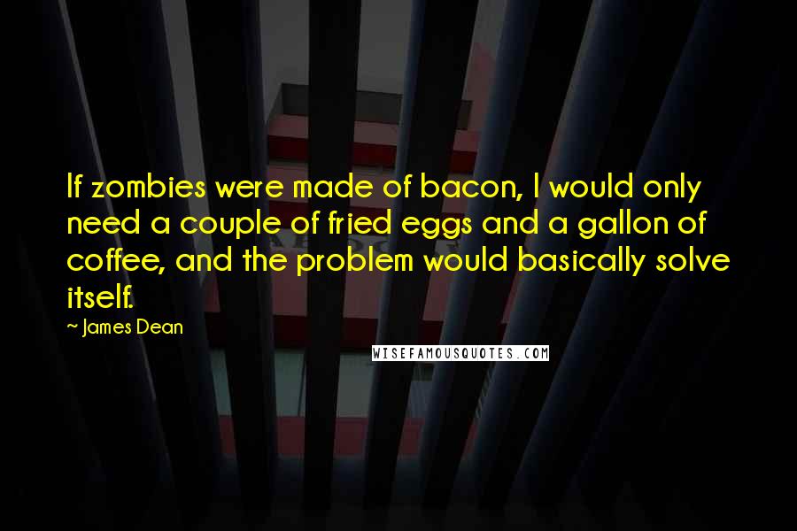James Dean Quotes: If zombies were made of bacon, I would only need a couple of fried eggs and a gallon of coffee, and the problem would basically solve itself.