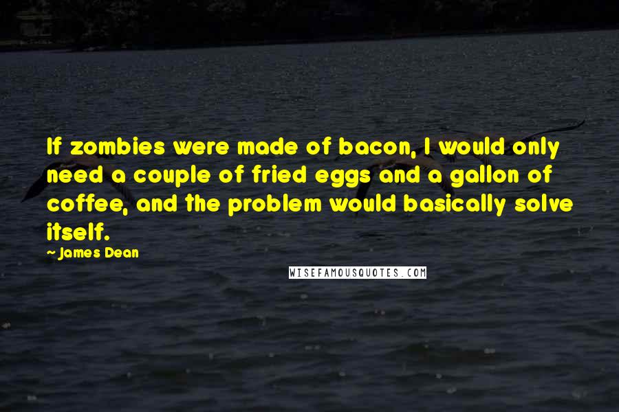 James Dean Quotes: If zombies were made of bacon, I would only need a couple of fried eggs and a gallon of coffee, and the problem would basically solve itself.