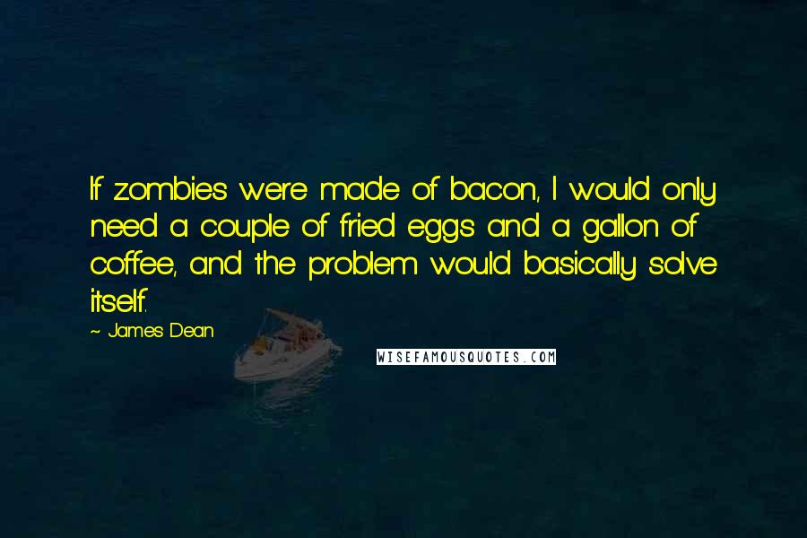 James Dean Quotes: If zombies were made of bacon, I would only need a couple of fried eggs and a gallon of coffee, and the problem would basically solve itself.
