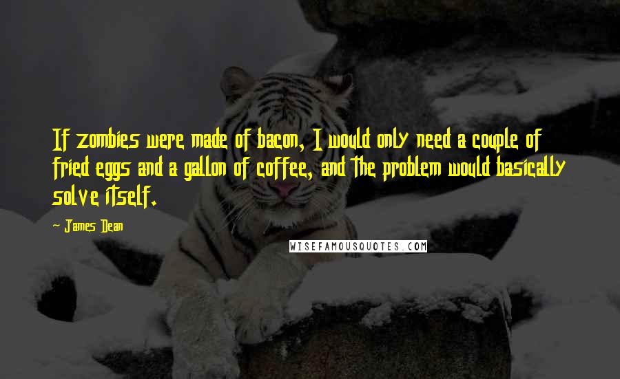 James Dean Quotes: If zombies were made of bacon, I would only need a couple of fried eggs and a gallon of coffee, and the problem would basically solve itself.