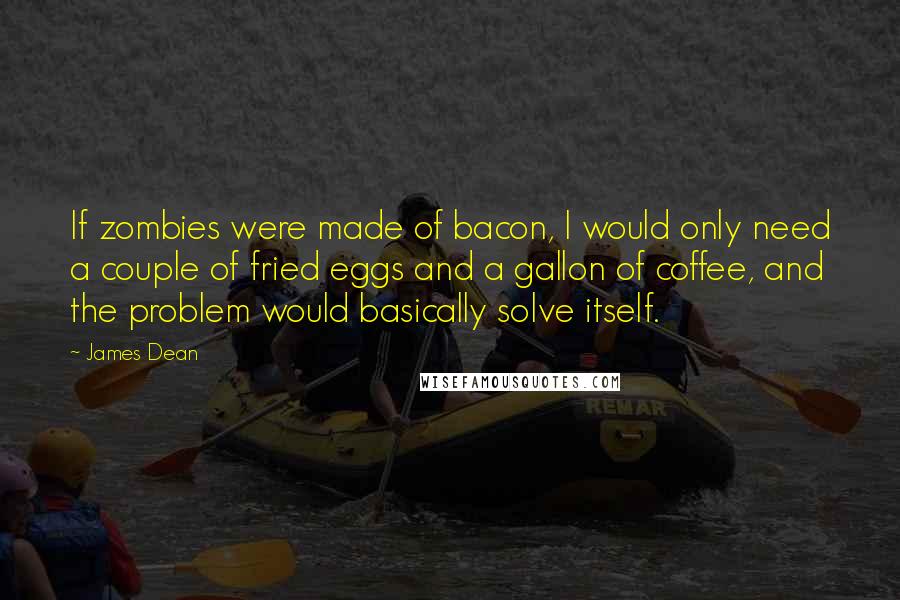 James Dean Quotes: If zombies were made of bacon, I would only need a couple of fried eggs and a gallon of coffee, and the problem would basically solve itself.