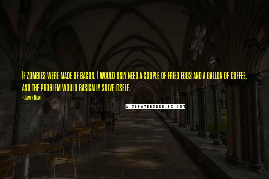 James Dean Quotes: If zombies were made of bacon, I would only need a couple of fried eggs and a gallon of coffee, and the problem would basically solve itself.