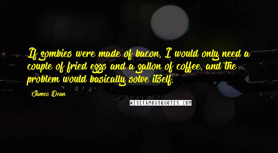 James Dean Quotes: If zombies were made of bacon, I would only need a couple of fried eggs and a gallon of coffee, and the problem would basically solve itself.