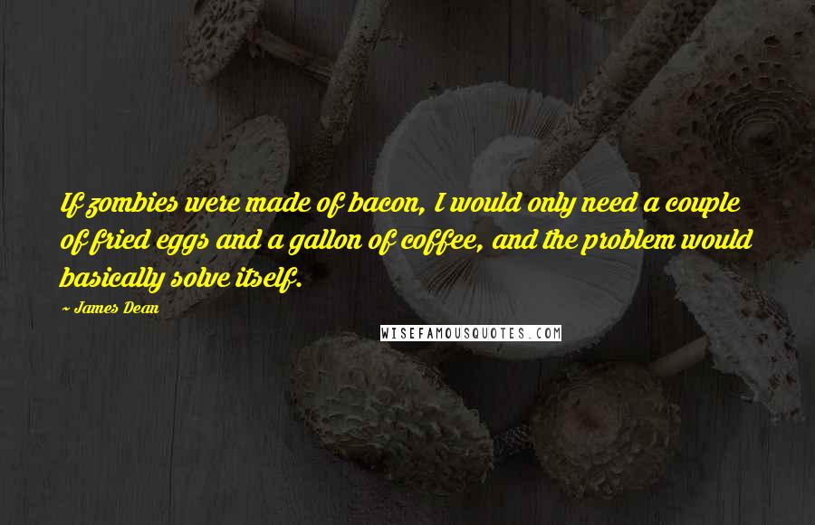 James Dean Quotes: If zombies were made of bacon, I would only need a couple of fried eggs and a gallon of coffee, and the problem would basically solve itself.