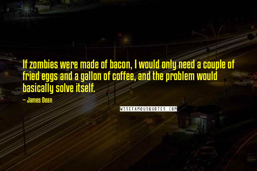 James Dean Quotes: If zombies were made of bacon, I would only need a couple of fried eggs and a gallon of coffee, and the problem would basically solve itself.
