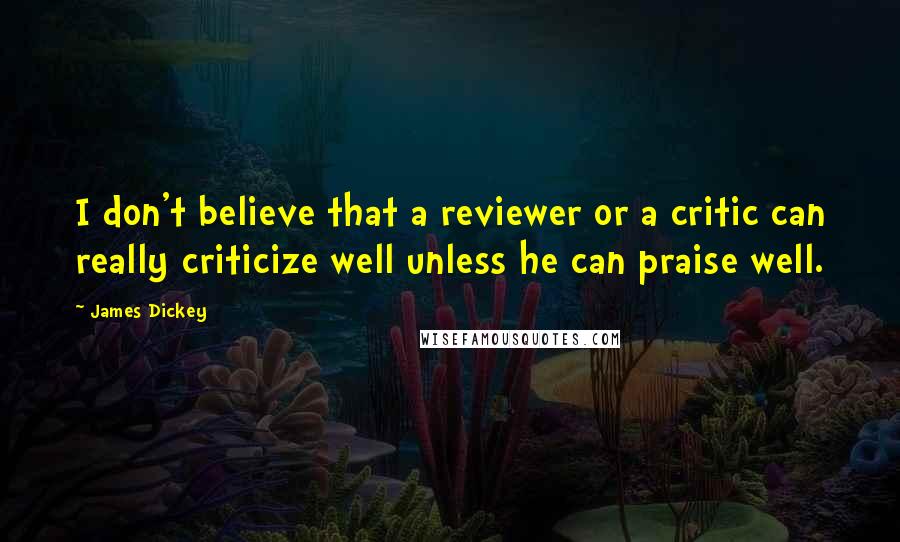 James Dickey Quotes: I don't believe that a reviewer or a critic can really criticize well unless he can praise well.