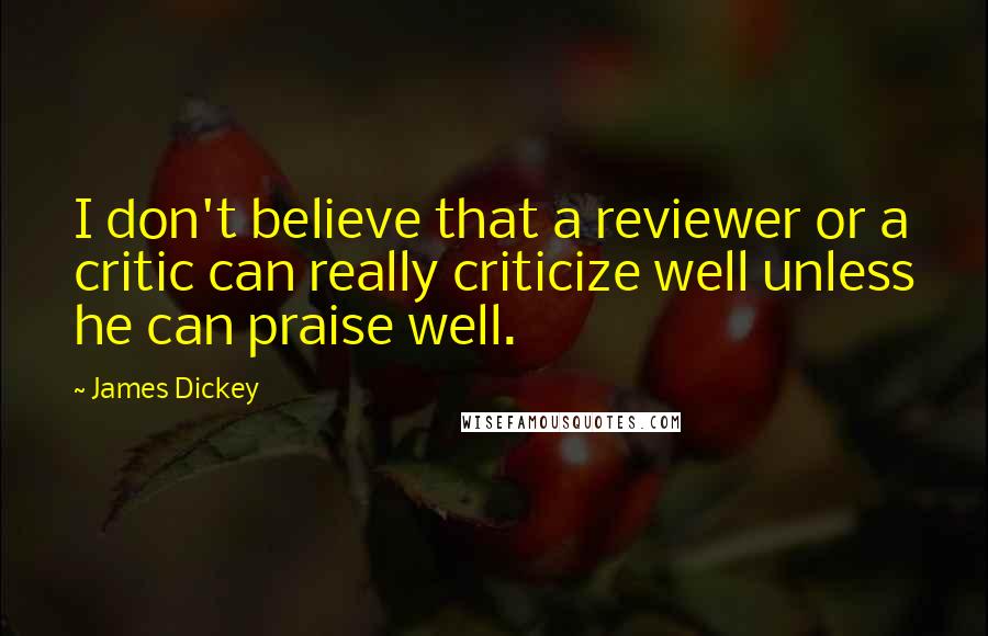 James Dickey Quotes: I don't believe that a reviewer or a critic can really criticize well unless he can praise well.