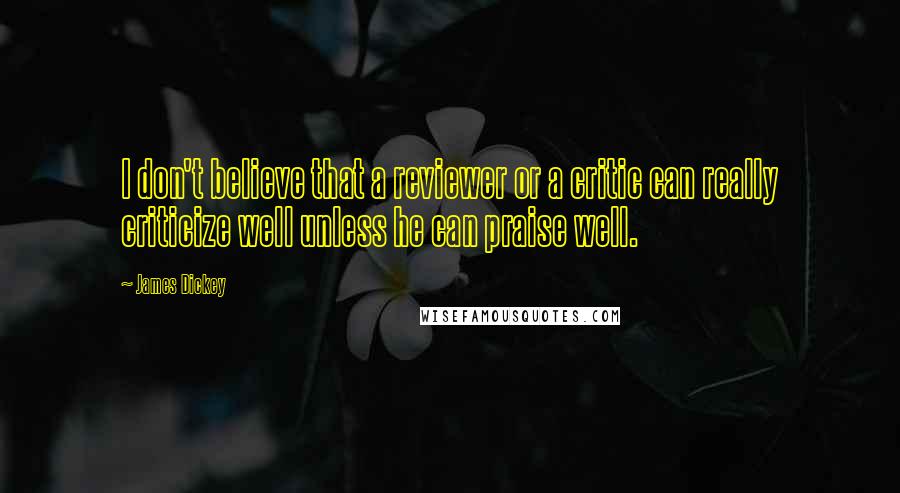 James Dickey Quotes: I don't believe that a reviewer or a critic can really criticize well unless he can praise well.