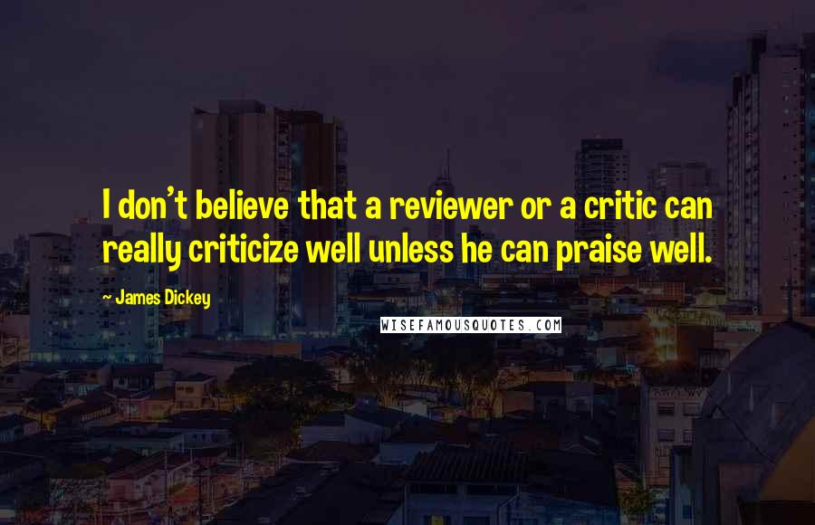James Dickey Quotes: I don't believe that a reviewer or a critic can really criticize well unless he can praise well.